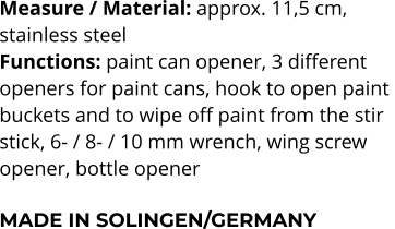 Measure / Material: approx. 11,5 cm,  stainless steel Functions: paint can opener, 3 different  openers for paint cans, hook to open paint  buckets and to wipe off paint from the stir  stick, 6- / 8- / 10 mm wrench, wing screw  opener, bottle opener  MADE IN SOLINGEN/GERMANY